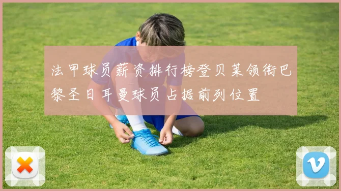 法甲球员薪资排行榜登贝莱领衔巴黎圣日耳曼球员占据前列位置