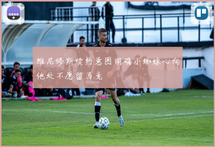维尼修斯续约意图明确小蜘蛛心向他处不愿留马竞
