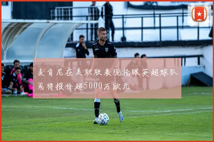 麦肯尼在美职联表现抢眼英超球队或将报价超5000万欧元