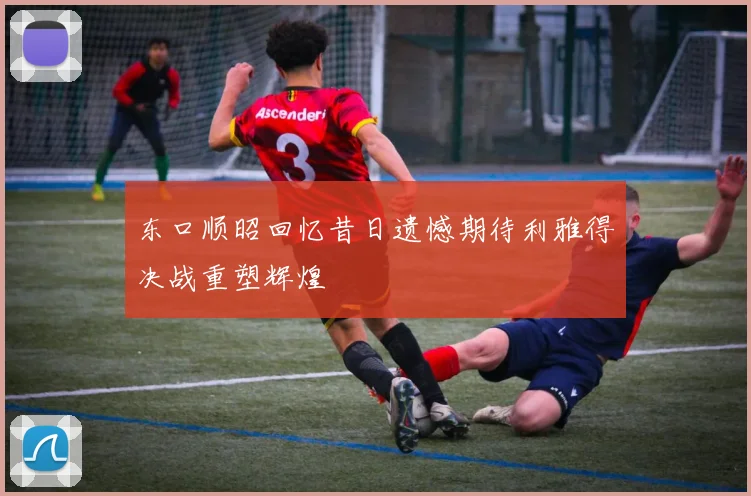 东口顺昭回忆昔日遗憾期待利雅得决战重塑辉煌