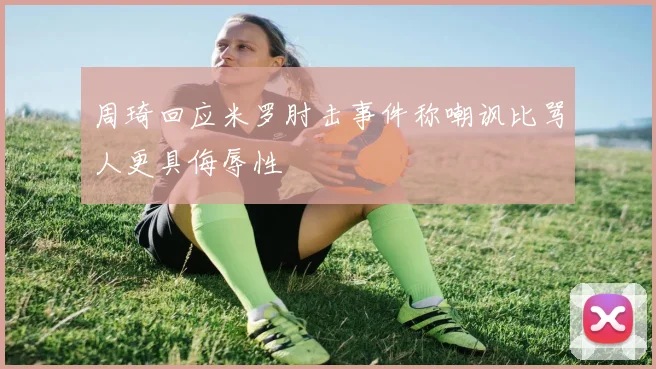 周琦回应米罗肘击事件称嘲讽比骂人更具侮辱性