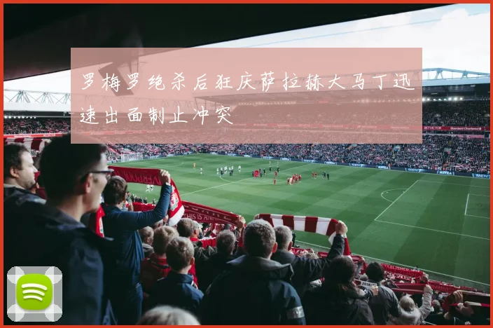 罗梅罗绝杀后狂庆萨拉赫大马丁迅速出面制止冲突