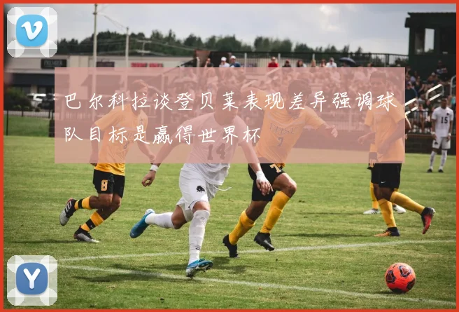 巴尔科拉谈登贝莱表现差异强调球队目标是赢得世界杯