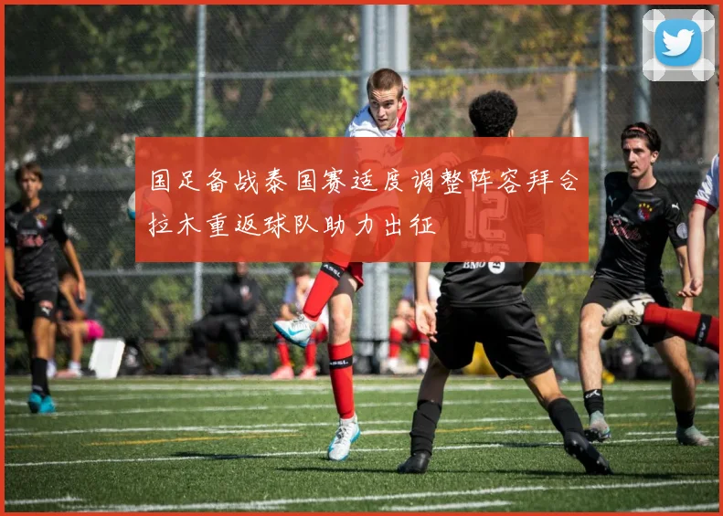 国足备战泰国赛适度调整阵容拜合拉木重返球队助力出征