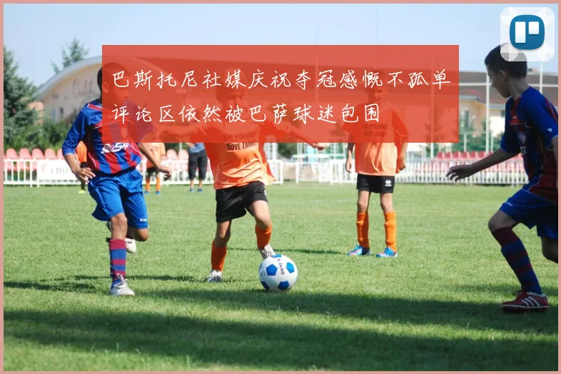 巴斯托尼社媒庆祝夺冠感慨不孤单评论区依然被巴萨球迷包围