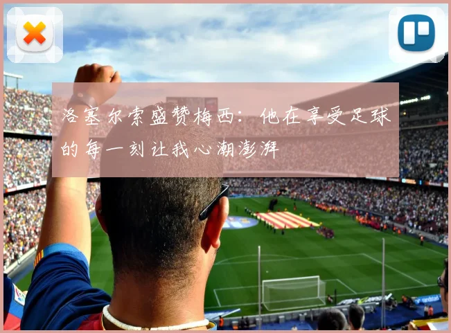 洛塞尔索盛赞梅西：他在享受足球的每一刻让我心潮澎湃