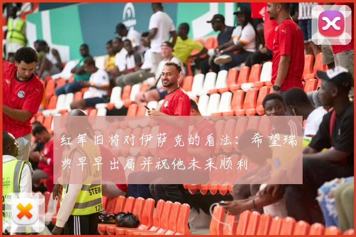 红军旧将对伊萨克的看法：希望瑞典早早出局并祝他未来顺利