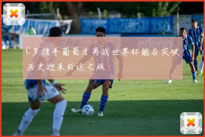 C罗携手葡萄牙再战世界杯能否突破历史迎来好运之旅