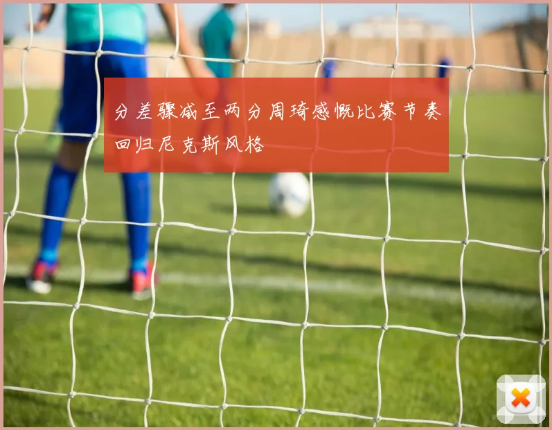 分差骤减至两分周琦感慨比赛节奏回归尼克斯风格