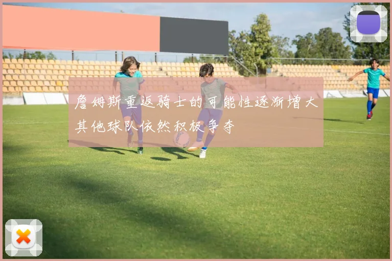 詹姆斯重返骑士的可能性逐渐增大其他球队依然积极争夺
