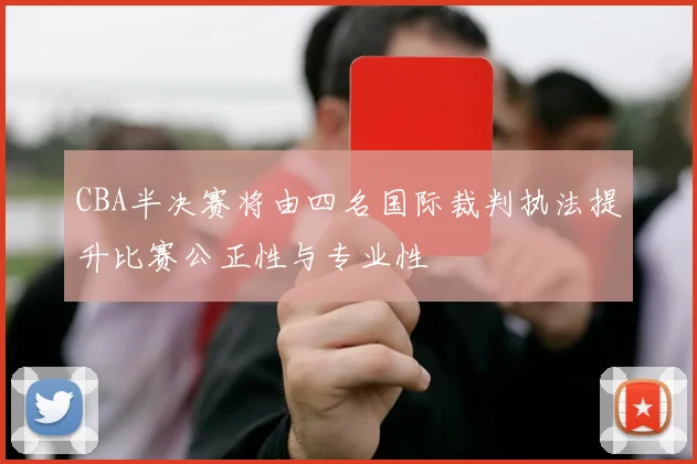 CBA半决赛将由四名国际裁判执法提升比赛公正性与专业性