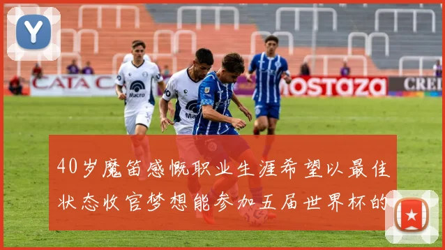 40岁魔笛感慨职业生涯希望以最佳状态收官梦想能参加五届世界杯的壮举