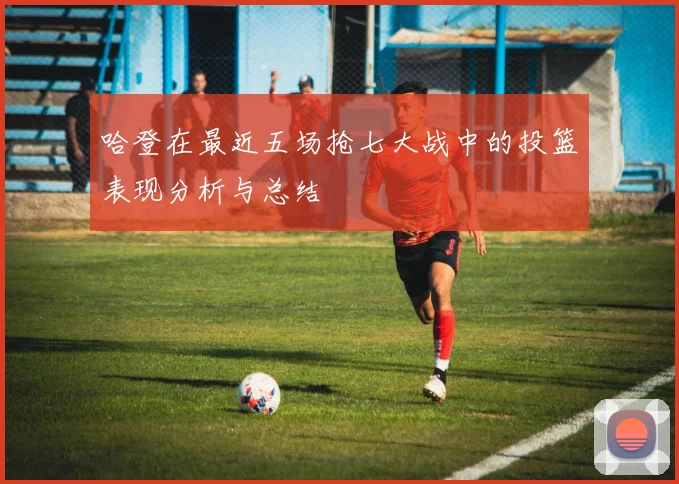 哈登在最近五场抢七大战中的投篮表现分析与总结