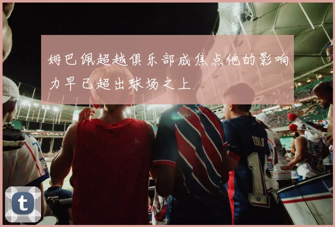 姆巴佩超越俱乐部成焦点他的影响力早已超出球场之上