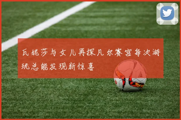 瓦妮莎与女儿再探凡尔赛宫每次游玩总能发现新惊喜