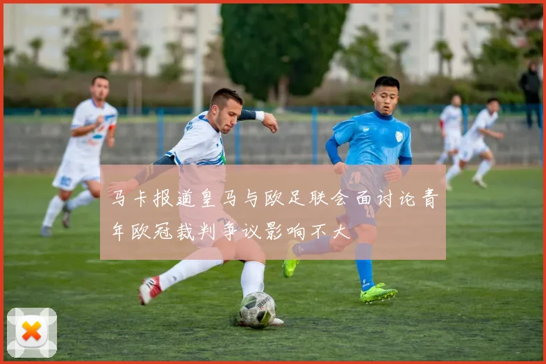 马卡报道皇马与欧足联会面讨论青年欧冠裁判争议影响不大