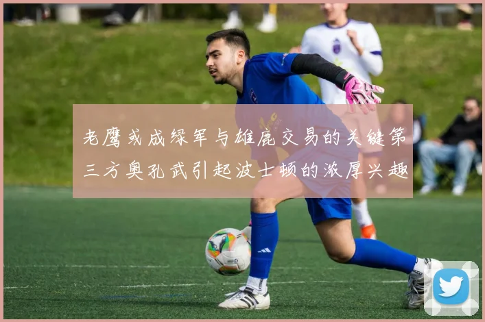 老鹰或成绿军与雄鹿交易的关键第三方奥孔武引起波士顿的浓厚兴趣