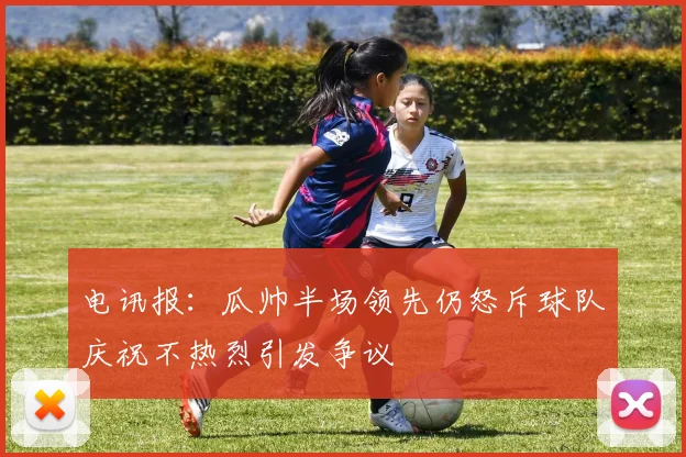 电讯报：瓜帅半场领先仍怒斥球队庆祝不热烈引发争议