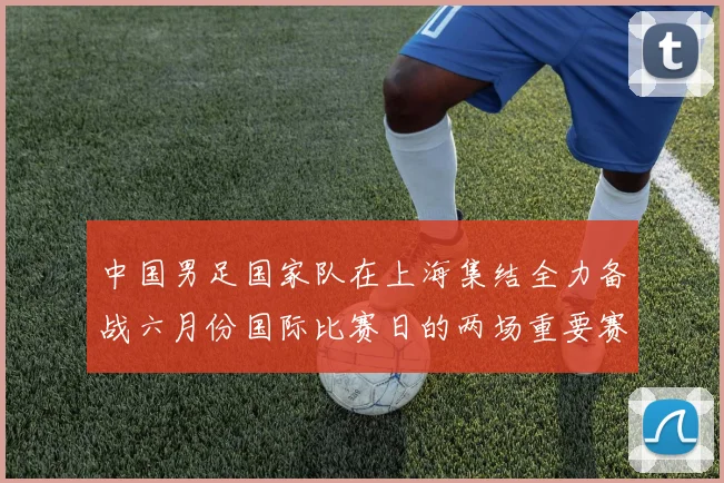中国男足国家队在上海集结全力备战六月份国际比赛日的两场重要赛事