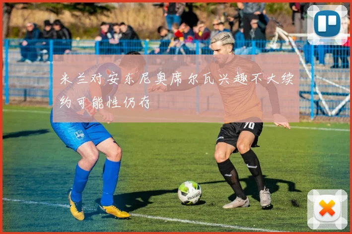 米兰对安东尼奥席尔瓦兴趣不大续约可能性仍存