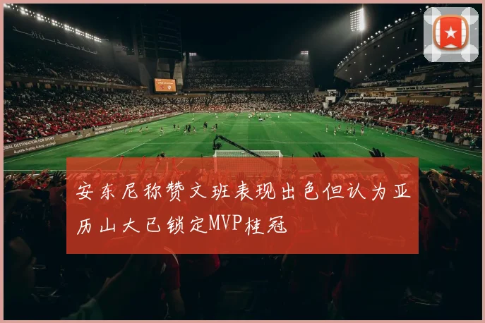 安东尼称赞文班表现出色但认为亚历山大已锁定MVP桂冠