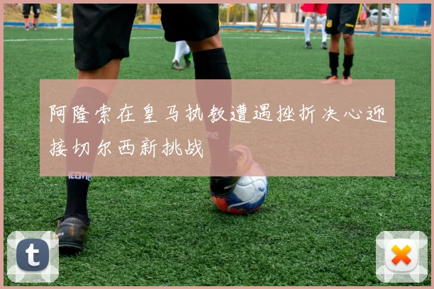 阿隆索在皇马执教遭遇挫折决心迎接切尔西新挑战