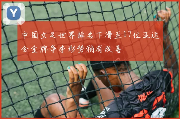 中国女足世界排名下滑至17位亚运会金牌争夺形势稍有改善