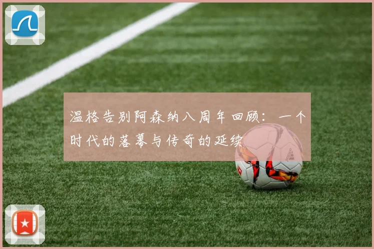 温格告别阿森纳八周年回顾：一个时代的落幕与传奇的延续