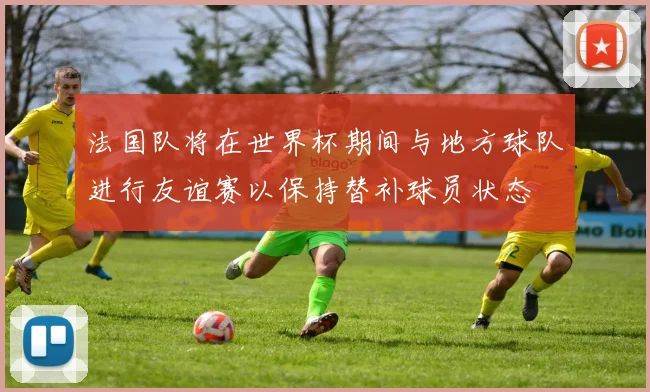 法国队将在世界杯期间与地方球队进行友谊赛以保持替补球员状态